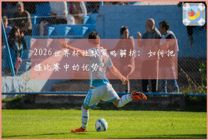 2026世界杯让球策略解析：如何把握比赛中的优势？